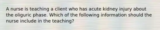 A nurse is teaching a client who has acute kidney injury about the oliguric phase. Which of the following information should the nurse include in the teaching?