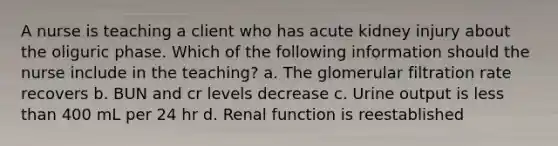 A nurse is teaching a client who has acute kidney injury about the oliguric phase. Which of the following information should the nurse include in the teaching? a. The glomerular filtration rate recovers b. BUN and cr levels decrease c. Urine output is less than 400 mL per 24 hr d. Renal function is reestablished