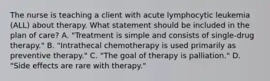 The nurse is teaching a client with acute lymphocytic leukemia (ALL) about therapy. What statement should be included in the plan of care? A. "Treatment is simple and consists of single-drug therapy." B. "Intrathecal chemotherapy is used primarily as preventive therapy." C. "The goal of therapy is palliation." D. "Side effects are rare with therapy."