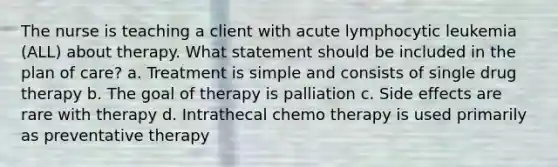 The nurse is teaching a client with acute lymphocytic leukemia (ALL) about therapy. What statement should be included in the plan of care? a. Treatment is simple and consists of single drug therapy b. The goal of therapy is palliation c. Side effects are rare with therapy d. Intrathecal chemo therapy is used primarily as preventative therapy