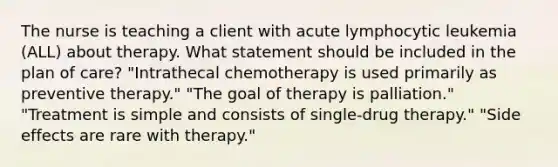 The nurse is teaching a client with acute lymphocytic leukemia (ALL) about therapy. What statement should be included in the plan of care? "Intrathecal chemotherapy is used primarily as preventive therapy." "The goal of therapy is palliation." "Treatment is simple and consists of single-drug therapy." "Side effects are rare with therapy."