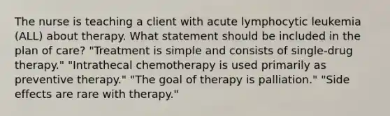 The nurse is teaching a client with acute lymphocytic leukemia (ALL) about therapy. What statement should be included in the plan of care? "Treatment is simple and consists of single-drug therapy." "Intrathecal chemotherapy is used primarily as preventive therapy." "The goal of therapy is palliation." "Side effects are rare with therapy."