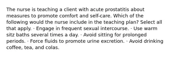 The nurse is teaching a client with acute prostatitis about measures to promote comfort and self-care. Which of the following would the nurse include in the teaching plan? Select all that apply. · Engage in frequent sexual intercourse. · Use warm sitz baths several times a day. · Avoid sitting for prolonged periods. · Force fluids to promote urine excretion. · Avoid drinking coffee, tea, and colas.