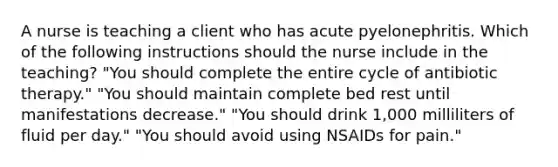 A nurse is teaching a client who has acute pyelonephritis. Which of the following instructions should the nurse include in the teaching? "You should complete the entire cycle of antibiotic therapy." "You should maintain complete bed rest until manifestations decrease." "You should drink 1,000 milliliters of fluid per day." "You should avoid using NSAIDs for pain."