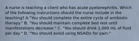 A nurse is teaching a client who has acute pyelonephritis. Which of the following instructions should the nurse include in the teaching? A."You should complete the entire cycle of antibiotic therapy." B. "You should maintain complete bed rest until manifestations decrease." C. "You should drink 1,000 mL of fluid per day." D. "You should avoid using NSAIDs for pain."