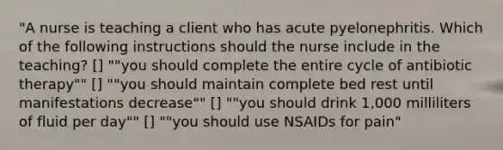 "A nurse is teaching a client who has acute pyelonephritis. Which of the following instructions should the nurse include in the teaching? [] ""you should complete the entire cycle of antibiotic therapy"" [] ""you should maintain complete bed rest until manifestations decrease"" [] ""you should drink 1,000 milliliters of fluid per day"" [] ""you should use NSAIDs for pain"