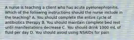 A nurse is teaching a client who has acute pyelonephronitis. Which of the following instructions should the nurse include in the teaching? A. You should complete the entire cycle of antibiotics therapy B. You should maintain complete bed rest until manifestations decrease C. You should drink 1000 mL of fluid per day D. You should avoid using NSAIDs for pain