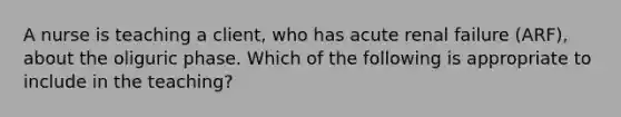 A nurse is teaching a client, who has acute renal failure (ARF), about the oliguric phase. Which of the following is appropriate to include in the teaching?