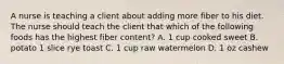 A nurse is teaching a client about adding more fiber to his diet. The nurse should teach the client that which of the following foods has the highest fiber content? A. 1 cup cooked sweet B. potato 1 slice rye toast C. 1 cup raw watermelon D. 1 oz cashew