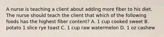 A nurse is teaching a client about adding more fiber to his diet. The nurse should teach the client that which of the following foods has the highest fiber content? A. 1 cup cooked sweet B. potato 1 slice rye toast C. 1 cup raw watermelon D. 1 oz cashew