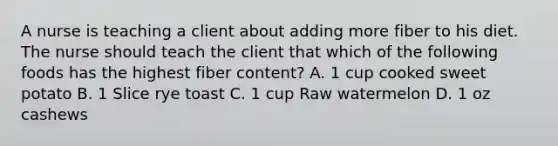 A nurse is teaching a client about adding more fiber to his diet. The nurse should teach the client that which of the following foods has the highest fiber content? A. 1 cup cooked sweet potato B. 1 Slice rye toast C. 1 cup Raw watermelon D. 1 oz cashews