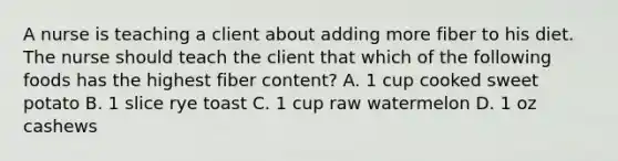 A nurse is teaching a client about adding more fiber to his diet. The nurse should teach the client that which of the following foods has the highest fiber content? A. 1 cup cooked sweet potato B. 1 slice rye toast C. 1 cup raw watermelon D. 1 oz cashews