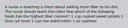 A nurse is teaching a client about adding more fiber to his diet. The nurse should teach the client that which of the following foods has the highest fiber content? 1 cup cooked sweet potato 1 slice rye toast 1 cup raw watermelon 1 oz cashews