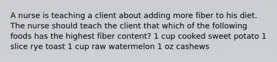 A nurse is teaching a client about adding more fiber to his diet. The nurse should teach the client that which of the following foods has the highest fiber content? 1 cup cooked sweet potato 1 slice rye toast 1 cup raw watermelon 1 oz cashews