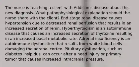 The nurse is teaching a client with Addison's disease about this new diagnosis. What pathophysiological explanation should the nurse share with the client? End stage renal disease causes hypertension due to decreased renal perfusion that results in an increased secretion of renin. Hyperthyroidism is an autoimmune disease that causes an increased secretion of thyroxine resulting in an increased basal metabolic rate. Adrenal insufficiency is an autoimmune dysfunction that results from white blood cells damaging the adrenal cortex. Pituitary dysfunction, such as diabetes insipidus, can occur after a head injury or primary tumor that causes increased intracranial pressure.