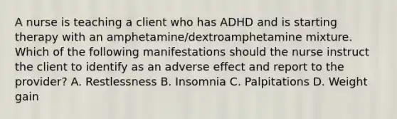 A nurse is teaching a client who has ADHD and is starting therapy with an amphetamine/dextroamphetamine mixture. Which of the following manifestations should the nurse instruct the client to identify as an adverse effect and report to the provider? A. Restlessness B. Insomnia C. Palpitations D. Weight gain