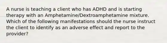 A nurse is teaching a client who has ADHD and is starting therapy with an Amphetamine/Dextroamphetamine mixture. Which of the following manifestations should the nurse instruct the client to identify as an adverse effect and report to the provider?