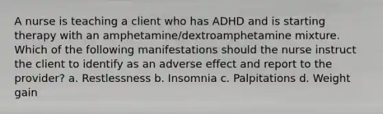 A nurse is teaching a client who has ADHD and is starting therapy with an amphetamine/dextroamphetamine mixture. Which of the following manifestations should the nurse instruct the client to identify as an adverse effect and report to the provider? a. Restlessness b. Insomnia c. Palpitations d. Weight gain