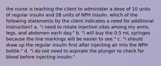 the nurse is teaching the client to administer a dose of 10 units of regular insulin and 28 units of NPH insulin. which of the following statements by the client indicates a need for additional instruction? a. "i need to rotate injection sites among my arms, legs, and abdomen each day." b. "i will buy the 0.5 mL syringes because the line markings will be easier to see." c. "i should draw up the regular insulin first after injecting air into the NPH bottle." d. "i do not need to aspirate the plunger to check for blood before injecting insulin."