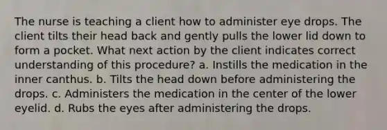 The nurse is teaching a client how to administer eye drops. The client tilts their head back and gently pulls the lower lid down to form a pocket. What next action by the client indicates correct understanding of this procedure? a. Instills the medication in the inner canthus. b. Tilts the head down before administering the drops. c. Administers the medication in the center of the lower eyelid. d. Rubs the eyes after administering the drops.