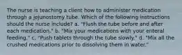 The nurse is teaching a client how to administer medication through a jejunostomy tube. Which of the following instructions should the nurse include? a. "Flush the tube before and after each medication." b. "Mix your medications with your enteral feeding." c. "Push tablets through the tube slowly." d. "Mix all the crushed medications prior to dissolving them in water."