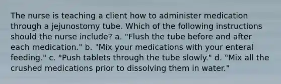 The nurse is teaching a client how to administer medication through a jejunostomy tube. Which of the following instructions should the nurse include? a. "Flush the tube before and after each medication." b. "Mix your medications with your enteral feeding." c. "Push tablets through the tube slowly." d. "Mix all the crushed medications prior to dissolving them in water."