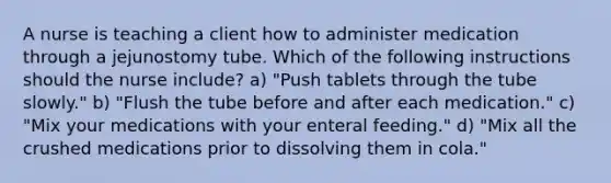 A nurse is teaching a client how to administer medication through a jejunostomy tube. Which of the following instructions should the nurse include? a) "Push tablets through the tube slowly." b) "Flush the tube before and after each medication." c) "Mix your medications with your enteral feeding." d) "Mix all the crushed medications prior to dissolving them in cola."