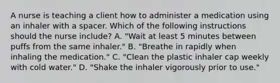 A nurse is teaching a client how to administer a medication using an inhaler with a spacer. Which of the following instructions should the nurse include? A. "Wait at least 5 minutes between puffs from the same inhaler." B. "Breathe in rapidly when inhaling the medication." C. "Clean the plastic inhaler cap weekly with cold water." D. "Shake the inhaler vigorously prior to use."