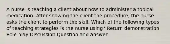 A nurse is teaching a client about how to administer a topical medication. After showing the client the procedure, the nurse asks the client to perform the skill. Which of the following types of teaching strategies is the nurse using? Return demonstration Role play Discussion Question and answer