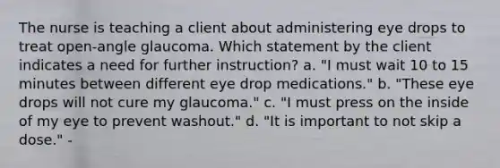 The nurse is teaching a client about administering eye drops to treat open-angle glaucoma. Which statement by the client indicates a need for further instruction? a. "I must wait 10 to 15 minutes between different eye drop medications." b. "These eye drops will not cure my glaucoma." c. "I must press on the inside of my eye to prevent washout." d. "It is important to not skip a dose." -