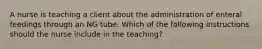 A nurse is teaching a client about the administration of enteral feedings through an NG tube. Which of the following instructions should the nurse include in the teaching?