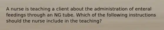 A nurse is teaching a client about the administration of enteral feedings through an NG tube. Which of the following instructions should the nurse include in the teaching?