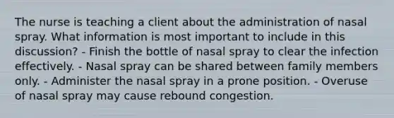 The nurse is teaching a client about the administration of nasal spray. What information is most important to include in this discussion? - Finish the bottle of nasal spray to clear the infection effectively. - Nasal spray can be shared between family members only. - Administer the nasal spray in a prone position. - Overuse of nasal spray may cause rebound congestion.