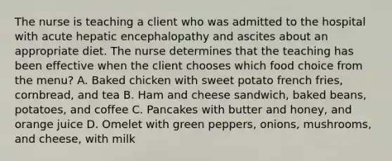 The nurse is teaching a client who was admitted to the hospital with acute hepatic encephalopathy and ascites about an appropriate diet. The nurse determines that the teaching has been effective when the client chooses which food choice from the menu? A. Baked chicken with sweet potato french fries, cornbread, and tea B. Ham and cheese sandwich, baked beans, potatoes, and coffee C. Pancakes with butter and honey, and orange juice D. Omelet with green peppers, onions, mushrooms, and cheese, with milk