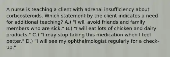 A nurse is teaching a client with adrenal insufficiency about corticosteroids. Which statement by the client indicates a need for additional teaching? A.) "I will avoid friends and family members who are sick." B.) "I will eat lots of chicken and dairy products." C.) "I may stop taking this medication when I feel better." D.) "I will see my ophthalmologist regularly for a check-up."