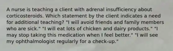 A nurse is teaching a client with adrenal insufficiency about corticosteroids. Which statement by the client indicates a need for additional teaching? "I will avoid friends and family members who are sick." "I will eat lots of chicken and dairy products." "I may stop taking this medication when I feel better." "I will see my ophthalmologist regularly for a check-up."