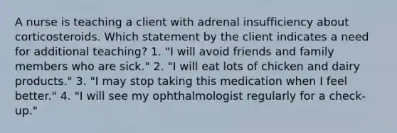 A nurse is teaching a client with adrenal insufficiency about corticosteroids. Which statement by the client indicates a need for additional teaching? 1. "I will avoid friends and family members who are sick." 2. "I will eat lots of chicken and dairy products." 3. "I may stop taking this medication when I feel better." 4. "I will see my ophthalmologist regularly for a check-up."