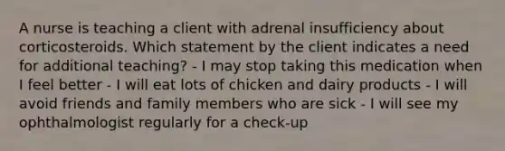 A nurse is teaching a client with adrenal insufficiency about corticosteroids. Which statement by the client indicates a need for additional teaching? - I may stop taking this medication when I feel better - I will eat lots of chicken and dairy products - I will avoid friends and family members who are sick - I will see my ophthalmologist regularly for a check-up