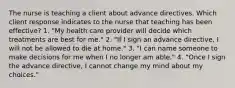 The nurse is teaching a client about advance directives. Which client response indicates to the nurse that teaching has been effective? 1. "My health care provider will decide which treatments are best for me." 2. "If I sign an advance directive, I will not be allowed to die at home." 3. "I can name someone to make decisions for me when I no longer am able." 4. "Once I sign the advance directive, I cannot change my mind about my choices."