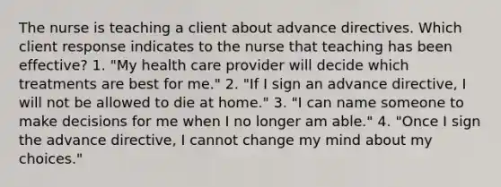 The nurse is teaching a client about advance directives. Which client response indicates to the nurse that teaching has been effective? 1. "My health care provider will decide which treatments are best for me." 2. "If I sign an advance directive, I will not be allowed to die at home." 3. "I can name someone to make decisions for me when I no longer am able." 4. "Once I sign the advance directive, I cannot change my mind about my choices."