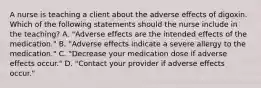 A nurse is teaching a client about the adverse effects of digoxin. Which of the following statements should the nurse include in the teaching? A. "Adverse effects are the intended effects of the medication." B. "Adverse effects indicate a severe allergy to the medication." C. "Decrease your medication dose if adverse effects occur." D. "Contact your provider if adverse effects occur."