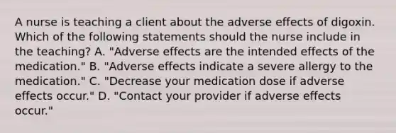 A nurse is teaching a client about the adverse effects of digoxin. Which of the following statements should the nurse include in the teaching? A. "Adverse effects are the intended effects of the medication." B. "Adverse effects indicate a severe allergy to the medication." C. "Decrease your medication dose if adverse effects occur." D. "Contact your provider if adverse effects occur."