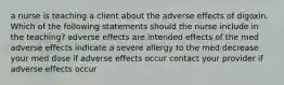 a nurse is teaching a client about the adverse effects of digoxin. Which of the following statements should the nurse include in the teaching? adverse effects are intended effects of the med adverse effects indicate a severe allergy to the med decrease your med dose if adverse effects occur contact your provider if adverse effects occur