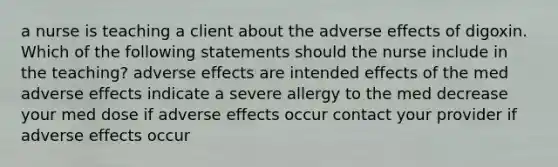 a nurse is teaching a client about the adverse effects of digoxin. Which of the following statements should the nurse include in the teaching? adverse effects are intended effects of the med adverse effects indicate a severe allergy to the med decrease your med dose if adverse effects occur contact your provider if adverse effects occur