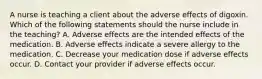 A nurse is teaching a client about the adverse effects of digoxin. Which of the following statements should the nurse include in the teaching? A. Adverse effects are the intended effects of the medication. B. Adverse effects indicate a severe allergy to the medication. C. Decrease your medication dose if adverse effects occur. D. Contact your provider if adverse effects occur.