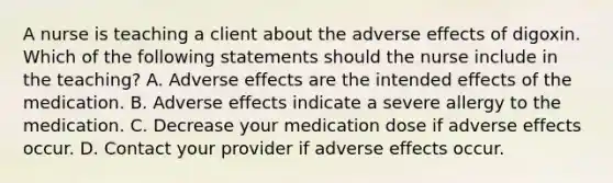 A nurse is teaching a client about the adverse effects of digoxin. Which of the following statements should the nurse include in the teaching? A. Adverse effects are the intended effects of the medication. B. Adverse effects indicate a severe allergy to the medication. C. Decrease your medication dose if adverse effects occur. D. Contact your provider if adverse effects occur.