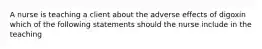 A nurse is teaching a client about the adverse effects of digoxin which of the following statements should the nurse include in the teaching