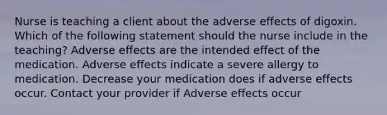 Nurse is teaching a client about the adverse effects of digoxin. Which of the following statement should the nurse include in the teaching? Adverse effects are the intended effect of the medication. Adverse effects indicate a severe allergy to medication. Decrease your medication does if adverse effects occur. Contact your provider if Adverse effects occur