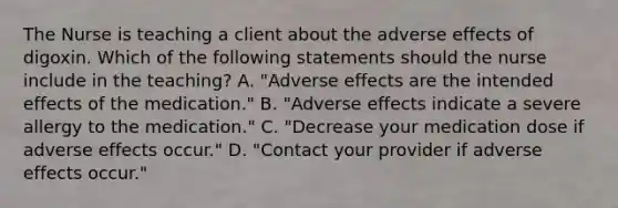 The Nurse is teaching a client about the adverse effects of digoxin. Which of the following statements should the nurse include in the teaching? A. "Adverse effects are the intended effects of the medication." B. "Adverse effects indicate a severe allergy to the medication." C. "Decrease your medication dose if adverse effects occur." D. "Contact your provider if adverse effects occur."