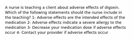 A nurse is teaching a client about adverse effects of digoxin. Which of the following statements should the nurse include in the teaching? 1- Adverse effects are the intended effects of the medication 2- Adverse effects indicate a severe allergy to the medication 3- Decrease your medication dose if adverse effects occur 4- Contact your provider if adverse effects occur